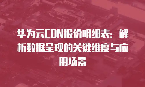 华为云CDN报价明细表：解析数据呈现的关键维度与应用场景