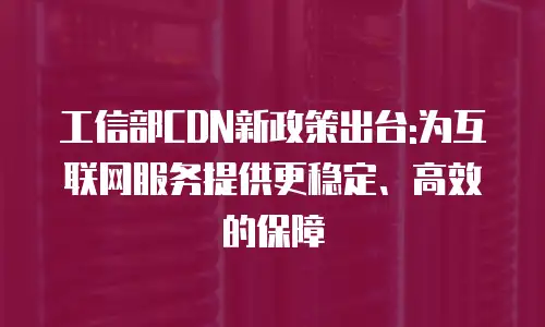 工信部CDN新政策出台:为互联网服务提供更稳定、高效的保障