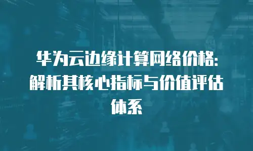 华为云边缘计算网络价格：解析其核心指标与价值评估体系