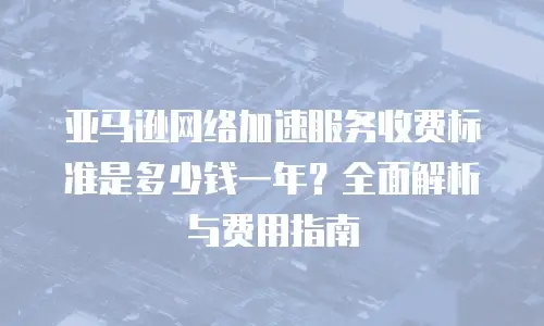 亚马逊网络加速服务收费标准是多少钱一年？全面解析与费用指南