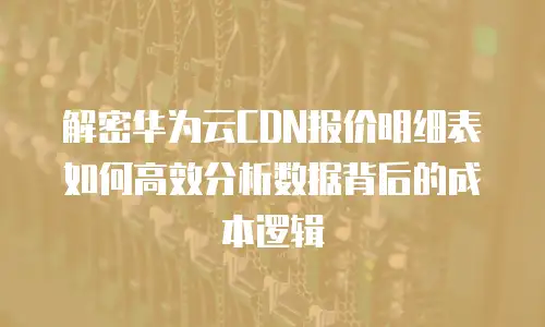 解密华为云CDN报价明细表如何高效分析数据背后的成本逻辑