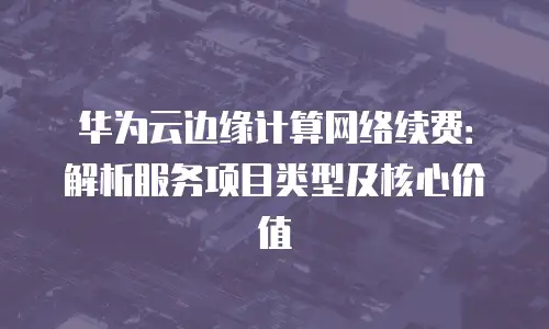 华为云边缘计算网络续费：解析服务项目类型及核心价值
