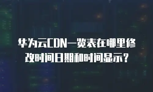 华为云CDN一览表在哪里修改时间日期和时间显示？
