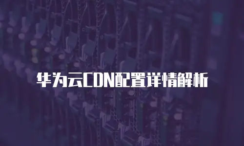 华为云CDN配置详情解析