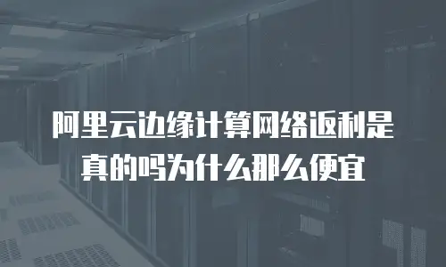 阿里云边缘计算网络返利是真的吗为什么那么便宜