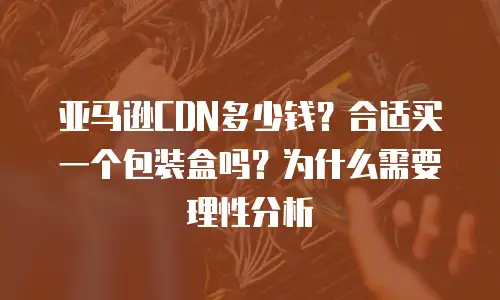 亚马逊CDN多少钱？合适买一个包装盒吗？为什么需要理性分析