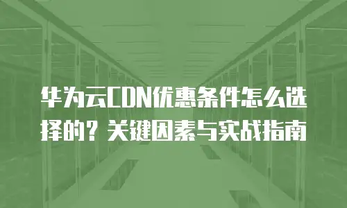 华为云CDN优惠条件怎么选择的？关键因素与实战指南