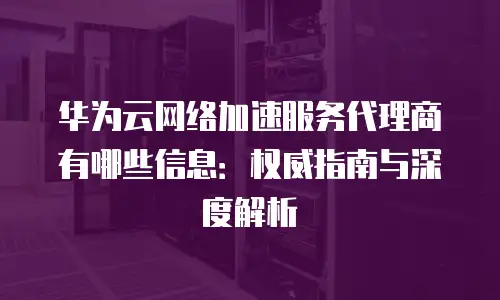 华为云网络加速服务代理商有哪些信息：权威指南与深度解析