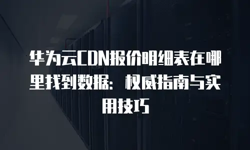华为云CDN报价明细表在哪里找到数据：权威指南与实用技巧