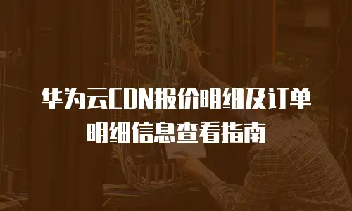 华为云CDN报价明细及订单明细信息查看指南