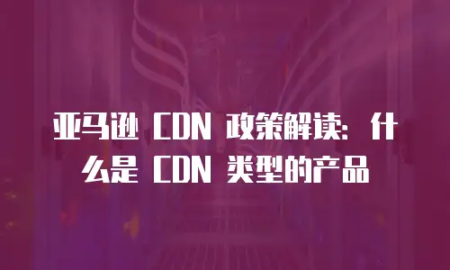亚马逊 CDN 政策解读：什么是 CDN 类型的产品