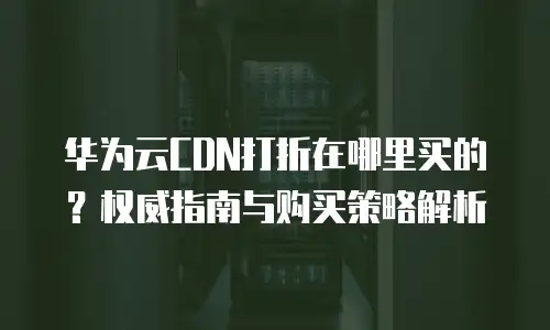 华为云CDN打折在哪里买的？权威指南与购买策略解析