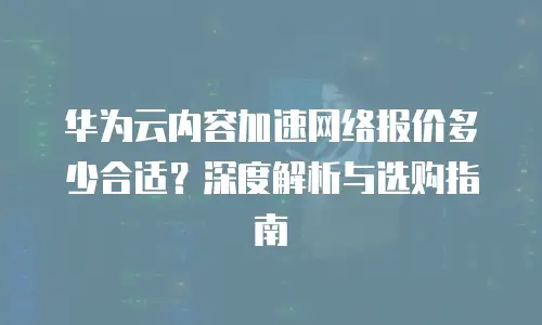 华为云内容加速网络报价多少合适？深度解析与选购指南