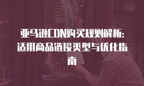 亚马逊CDN购买规则解析：适用商品链接类型与优化指南