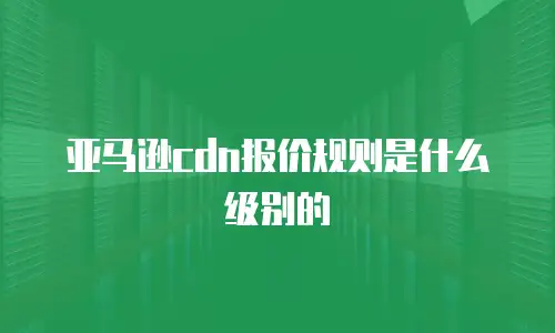 亚马逊cdn报价规则是什么级别的