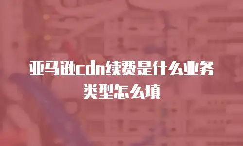 亚马逊cdn续费是什么业务类型怎么填