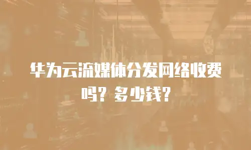 华为云流媒体分发网络收费吗？多少钱？