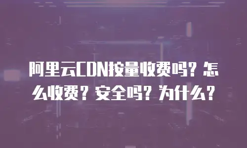 阿里云CDN按量收费吗？怎么收费？安全吗？为什么？