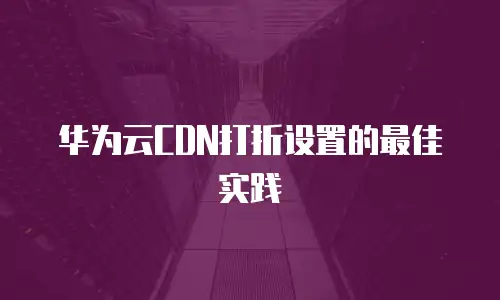 华为云CDN打折设置的最佳实践