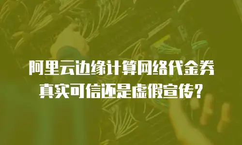 阿里云边缘计算网络代金券真实可信还是虚假宣传？