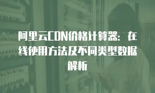 阿里云CDN价格计算器：在线使用方法及不同类型数据解析