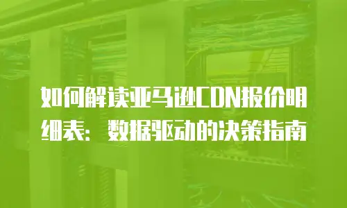 如何解读亚马逊CDN报价明细表：数据驱动的决策指南