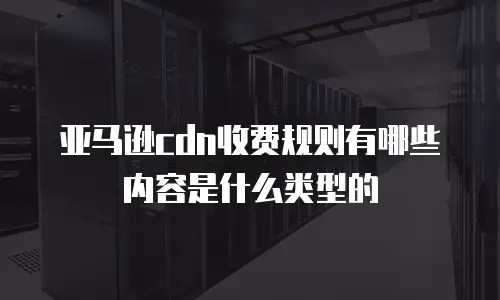 亚马逊cdn收费规则有哪些内容是什么类型的