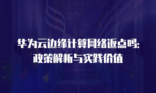 华为云边缘计算网络返点吗：政策解析与实践价值