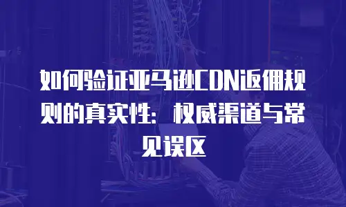 如何验证亚马逊CDN返佣规则的真实性：权威渠道与常见误区