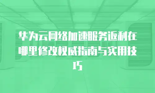 华为云网络加速服务返利在哪里修改权威指南与实用技巧