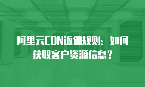 阿里云CDN返佣规则：如何获取客户资源信息？