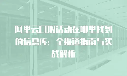 阿里云CDN活动在哪里找到的信息库：全渠道指南与实战解析
