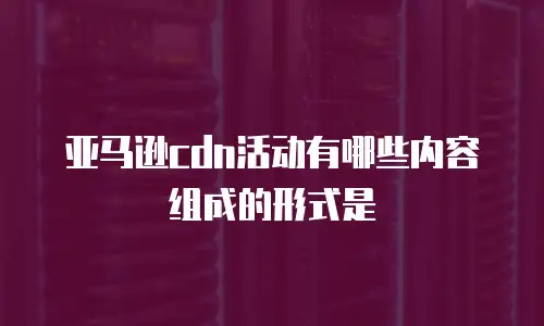 亚马逊cdn活动有哪些内容组成的形式是