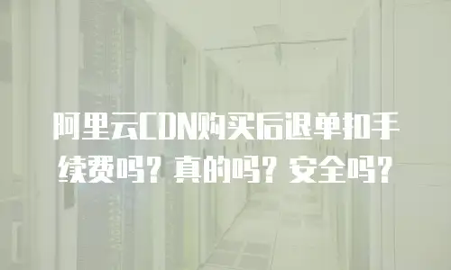 阿里云CDN购买后退单扣手续费吗？真的吗？安全吗？