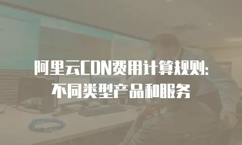 阿里云CDN费用计算规则：不同类型产品和服务