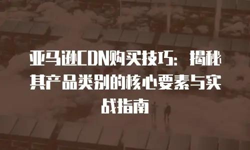 亚马逊CDN购买技巧：揭秘其产品类别的核心要素与实战指南