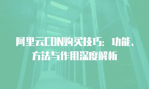 阿里云CDN购买技巧：功能、方法与作用深度解析