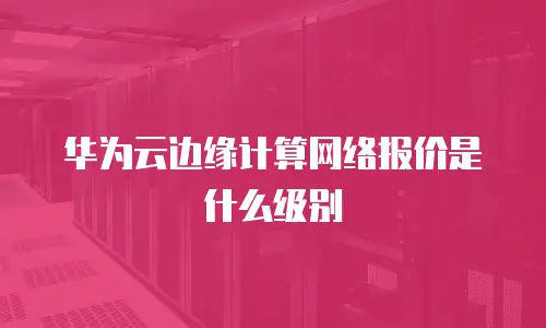 华为云边缘计算网络报价是什么级别