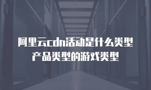 阿里云cdn活动是什么类型产品类型的游戏类型
