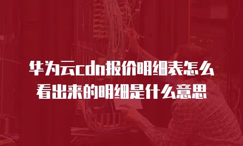 华为云cdn报价明细表怎么看出来的明细是什么意思