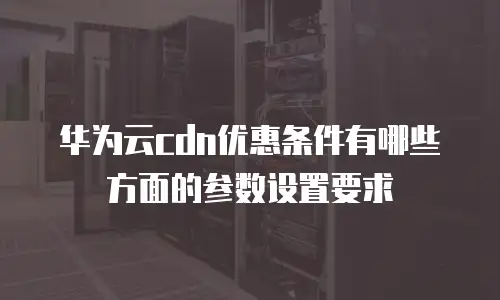 华为云cdn优惠条件有哪些方面的参数设置要求
