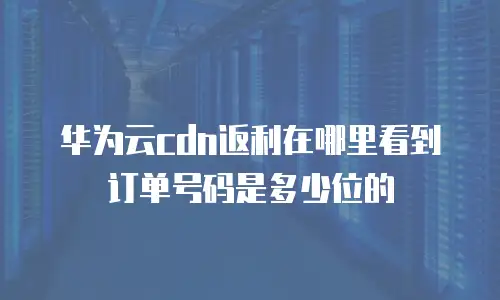 华为云CDN返利在哪里看到订单号码是多少位的