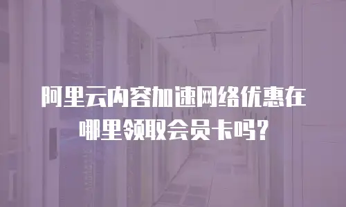 阿里云内容加速网络优惠在哪里领取会员卡吗？