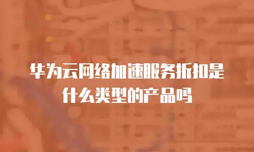 华为云网络加速服务折扣是什么类型的产品吗