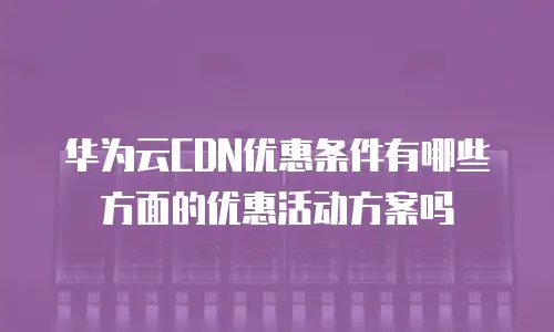华为云CDN优惠条件有哪些方面的优惠活动方案吗