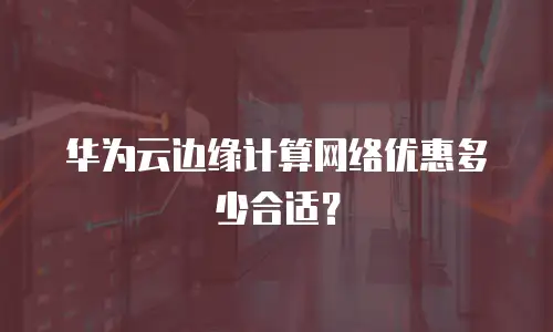 华为云边缘计算网络优惠多少合适？