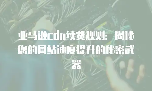 亚马逊cdn续费规则：揭秘您的网站速度提升的秘密武器