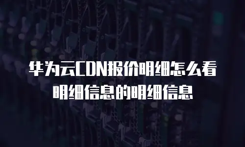华为云CDN报价明细怎么看明细信息的明细信息