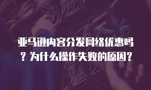 亚马逊内容分发网络优惠吗？为什么操作失败的原因？