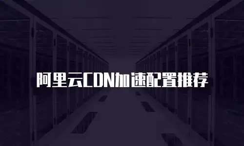 阿里云CDN加速配置推荐